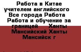 Работа в Китае учителем английского - Все города Работа » Работа и обучение за границей   . Ханты-Мансийский,Ханты-Мансийск г.